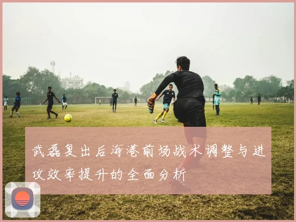 武磊复出后海港前场战术调整与进攻效率提升的全面分析